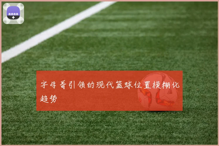 字母哥引领的现代篮球位置模糊化趋势