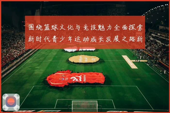 围绕篮球文化与竞技魅力全面探索新时代青少年运动成长发展之路新