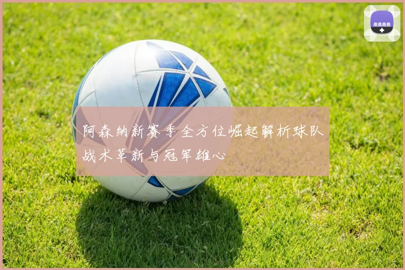 阿森纳新赛季全方位崛起解析球队战术革新与冠军雄心