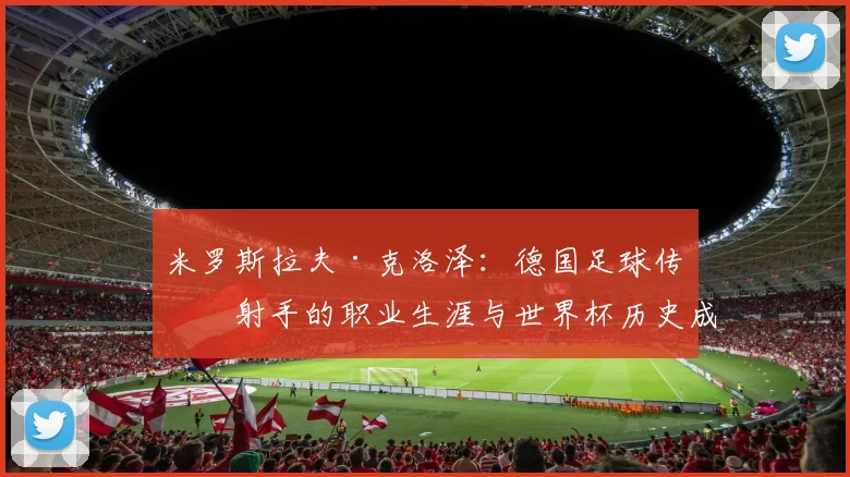 米罗斯拉夫·克洛泽：德国足球传奇射手的职业生涯与世界杯历史成就