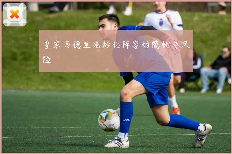 皇家马德里老龄化阵容的隐忧与风险