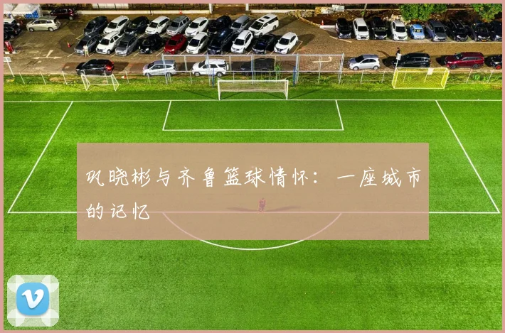 巩晓彬与齐鲁篮球情怀：一座城市的记忆