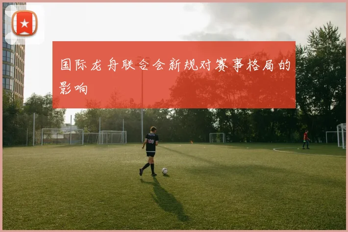 国际龙舟联合会新规对赛事格局的影响