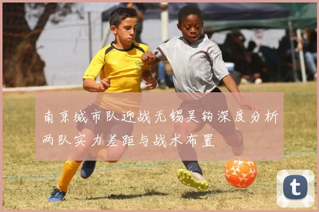 南京城市队迎战无锡吴钩深度分析两队实力差距与战术布置