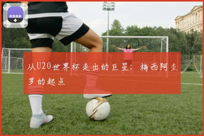 从U20世界杯走出的巨星：梅西阿圭罗的起点
